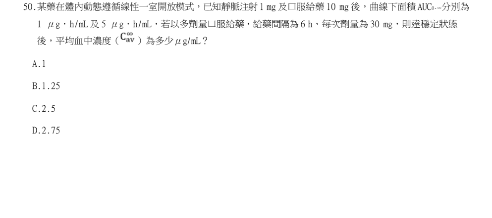 114年第2次藥師國考 藥學(三)(包括藥劑學與生物藥劑學) 第50題原 PDF 題面截圖(含圖像、公式或選項):某藥在體內動態遵循線性一室開放模式,已知靜脈注射 1 mg 及口服給藥 10 mg 後,曲線下面積 AUC0-∞分別為 1 μg.h/mL 及 5 μg.h/mL,若以多劑量口服給藥,給藥間隔為 6 h、每次劑量為 30 mg,則達穩定狀態 後,平均血中濃度( )為多少μg/mL?