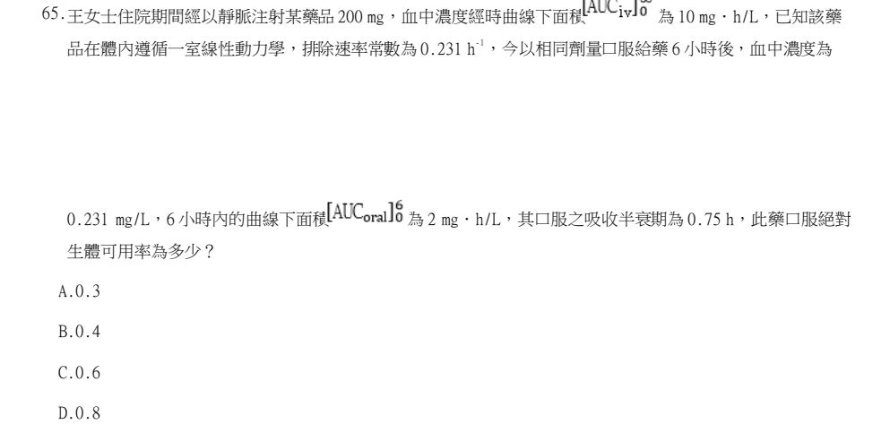 114年第2次藥師國考 藥學(三)(包括藥劑學與生物藥劑學) 第65題原 PDF 題面截圖(含圖像、公式或選項):王女士住院期間經以靜脈注射某藥品 200 mg,血中濃度經時曲線下面積 為 10 mg.h/L,已知該藥 品在體內遵循一室線性動力學,排除速率常數為 0.231 h-1,今以相同劑量口服給藥 6 小時後,血中濃度為 0.231 mg/L,6 小時內的曲線下面積 為 2 mg.h/L,其口服之吸收半衰期為 0.75 h,此藥口服絕對 生體可用率為多少?